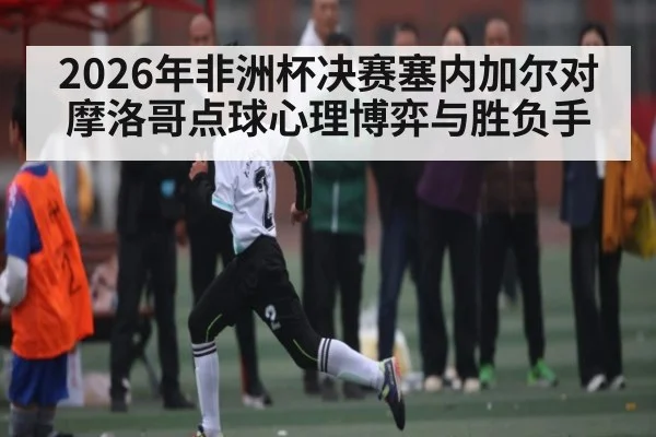 2026年非洲杯决赛塞内加尔对摩洛哥点球心理博弈与胜负手