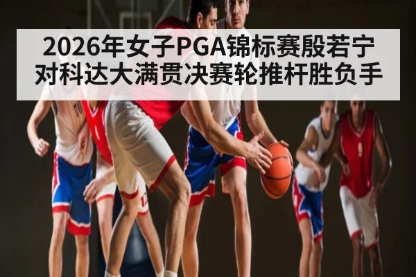 2026年女子PGA锦标赛殷若宁对科达大满贯决赛轮推杆胜负手